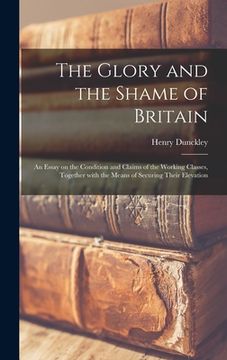 portada The Glory and the Shame of Britain: an Essay on the Condition and Claims of the Working Classes, Together With the Means of Securing Their Elevation (in English)