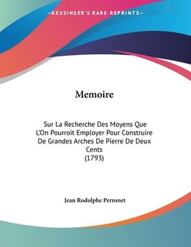 portada Memoire: Sur La Recherche Des Moyens Que L'On Pourroit Employer Pour Construire De Grandes Arches De Pierre De Deux Cents (1793 (en Francés)