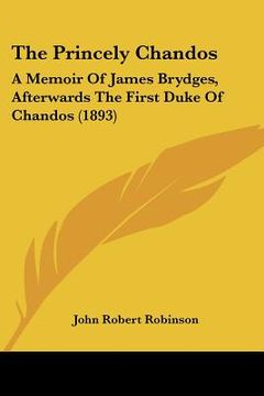 portada the princely chandos: a memoir of james brydges, afterwards the first duke of chandos (1893) (en Inglés)