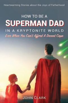 portada How To Be A Superman Dad In A Kryptonite World: Even When You Can't Afford A Decent Cape (in English)