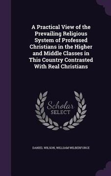 portada A Practical View of the Prevailing Religious System of Professed Christians in the Higher and Middle Classes in This Country Contrasted With Real Chri (en Inglés)