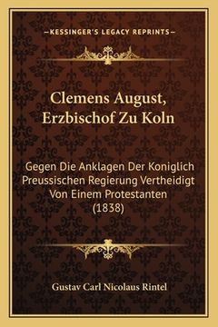 portada Clemens August, Erzbischof Zu Koln: Gegen Die Anklagen Der Koniglich Preussischen Regierung Vertheidigt Von Einem Protestanten (1838) (in German)