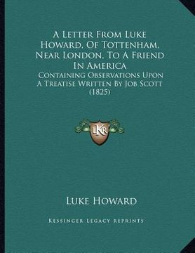 portada a letter from luke howard, of tottenham, near london, to a friend in america: containing observations upon a treatise written by job scott (1825) (en Inglés)