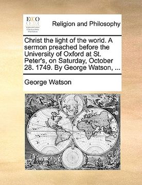 portada christ the light of the world. a sermon preached before the university of oxford at st. peter's, on saturday, october 28. 1749. by george watson, ... (in English)