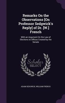 portada Remarks On the Observations [On Professor Sedgwick's Reply] of Dr. [W.] French: With an Argument On the Law of Elections to Offices Created by the Sen (in English)