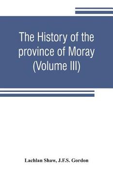 portada The history of the province of Moray. Comprising the counties of Elgin and Nairn, the greater part of the county of Inverness and a portion of the cou (en Inglés)