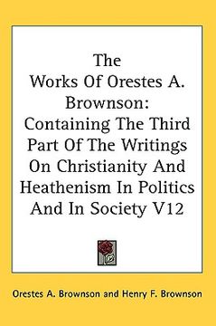 portada the works of orestes a. brownson: containing the third part of the writings on christianity and heathenism in politics and in society v12 (en Inglés)