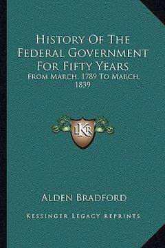 portada history of the federal government for fifty years: from march, 1789 to march, 1839 from march, 1789 to march, 1839 (en Inglés)