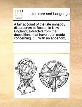 portada a fair account of the late unhappy disturbance at boston in new england; extracted from the depositions that have been made concerning it ... with a (en Inglés)
