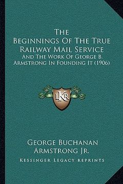 portada the beginnings of the true railway mail service: and the work of george b. armstrong in founding it (1906) (en Inglés)