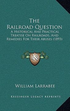 portada the railroad question: a historical and practical treatise on railroads, and remedies for their abuses (1893) (en Inglés)