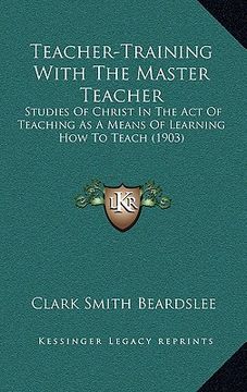 portada teacher-training with the master teacher: studies of christ in the act of teaching as a means of learning how to teach (1903)