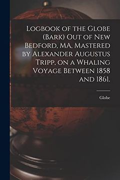 portada Logbook of the Globe (Bark) out of new Bedford, ma, Mastered by Alexander Augustus Tripp, on a Whaling Voyage Between 1858 and 1861. (in English)