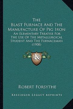 portada the blast furnace and the manufacture of pig iron: an elementary treatise for the use of the metallurgical student and the furnaceman (1908) (en Inglés)