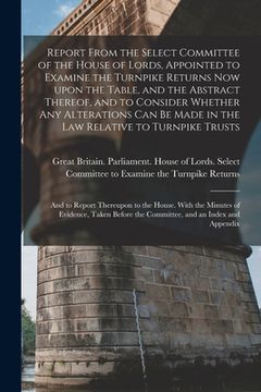 portada Report From the Select Committee of the House of Lords, Appointed to Examine the Turnpike Returns Now Upon the Table, and the Abstract Thereof, and to (en Inglés)
