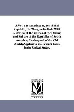 portada a voice to america; or, the model republic, its glory, or its fall: with a review of the causes of the decline and failure of the republics of south (en Inglés)