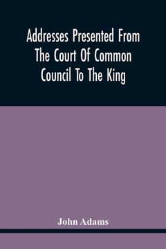 portada Addresses Presented From The Court Of Common Council To The King, On His Majesty'S Accession To The Throne: And On Various Other Occasions, And His An