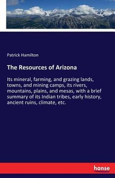 portada The Resources of Arizona: Its mineral, farming, and grazing lands, towns, and mining camps, its rivers, mountains, plains, and mesas, with a bri (in English)