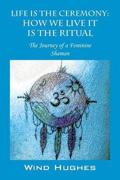 portada Life Is the Ceremony: How We Live It Is the Ritual - The Journey of a Feminine Shaman (en Inglés)