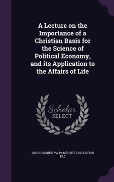 portada A Lecture on the Importance of a Christian Basis for the Science of Political Economy, and its Application to the Affairs of Life (en Inglés)