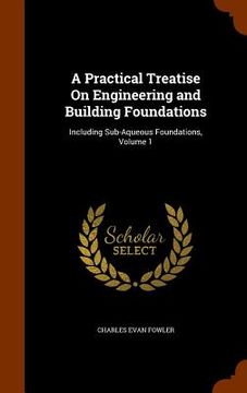portada A Practical Treatise On Engineering and Building Foundations: Including Sub-Aqueous Foundations, Volume 1