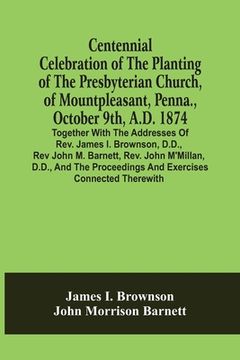portada Centennial Celebration Of The Planting Of The Presbyterian Church, Of Mountpleasant, Penna., October 9Th, A.D. 1874: Together With The Addresses Of Re (en Inglés)