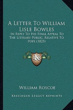 portada a letter to william lisle bowles: in reply to his final appeal to the literary public, relative to pope (1825) (en Inglés)