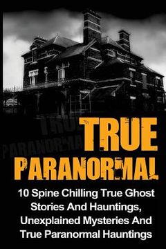 portada True Paranormal: 10 Spine Chilling True Ghost Stories And Hauntings, Unexplained Mysteries And True Paranormal Hauntings (in English)