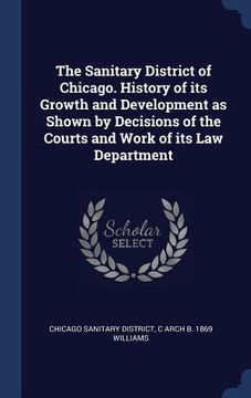 portada The Sanitary District of Chicago. History of its Growth and Development as Shown by Decisions of the Courts and Work of its Law Department (en Inglés)
