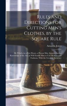portada Rules and Directions for Cutting Men's Clothes, by the Square Rule: By Which, in a Few Hours, a Person May Acquire Such a Knowledge of the Art, as Wil