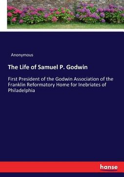 portada The Life of Samuel P. Godwin: First President of the Godwin Association of the Franklin Reformatory Home for Inebriates of Philadelphia (en Inglés)