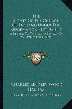 portada the rights of the church of england under the reformation settlement: a letter to the lord bishop of winchester (1899) (en Inglés)
