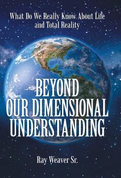 portada Beyond Our Dimensional Understanding: What Do We Really Know About Life and Total Reality (en Inglés)