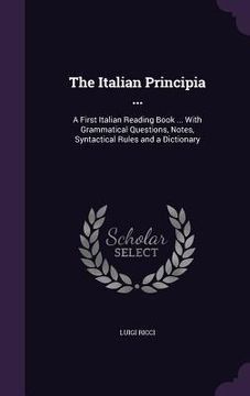 portada The Italian Principia ...: A First Italian Reading Book ... With Grammatical Questions, Notes, Syntactical Rules and a Dictionary (en Inglés)