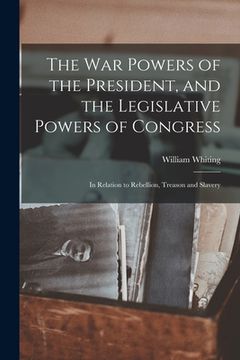 portada The War Powers of the President, and the Legislative Powers of Congress: in Relation to Rebellion, Treason and Slavery (en Inglés)