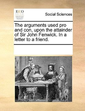 portada the arguments used pro and con, upon the attainder of sir john fenwick. in a letter to a friend. (en Inglés)