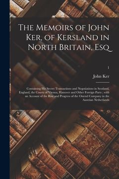 portada The Memoirs of John Ker, of Kersland in North Britain, Esq: Containing His Secret Transactions and Negotiations in Scotland, England, the Courts of Vi (en Inglés)