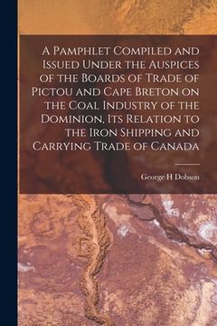 portada A Pamphlet Compiled and Issued Under the Auspices of the Boards of Trade of Pictou and Cape Breton on the Coal Industry of the Dominion, Its Relation