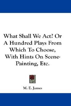 portada what shall we act? or a hundred plays from which to choose, with hints on scene-painting, etc. (en Inglés)