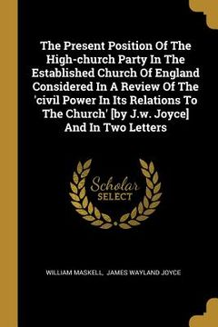 portada The Present Position Of The High-church Party In The Established Church Of England Considered In A Review Of The 'civil Power In Its Relations To The (en Inglés)