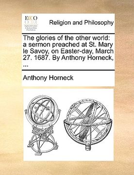 portada the glories of the other world: a sermon preached at st. mary le savoy, on easter-day, march 27. 1687. by anthony horneck, ...