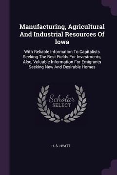 portada Manufacturing, Agricultural And Industrial Resources Of Iowa: With Reliable Information To Capitalists Seeking The Best Fields For Investments, Also,