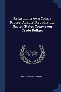 portada Refusing its own Coin, a Protest Against Repudiating United States Coin--even Trade Dollars (in English)
