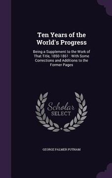 portada Ten Years of the World's Progress: Being a Supplement to the Work of That Title, 1850-1861: With Some Corrections and Additions to the Former Pages (in English)