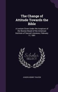 portada The Change of Attitude Towards the Bible: A Lecture Given Under the Auspices of the Boston Board of the American Institute of Sacred Literature, Febru