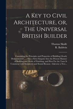 portada A Key to Civil Architecture, or, The Universal British Builder: Containing the Principles and Properties of Building Clearly Demonstrated ...: Also a (en Inglés)