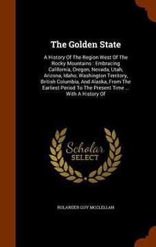 portada The Golden State: A History Of The Region West Of The Rocky Mountains: Embracing California, Oregon, Nevada, Utah, Arizona, Idaho, Washi (in English)