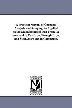 portada a practical manual of chemical analysis and assaying, as applied to the manufacture of iron from its ores, and to cast iron, wrought iron, and steel (en Inglés)