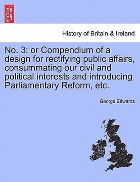 portada no. 3; or compendium of a design for rectifying public affairs, consummating our civil and political interests and introducing parliamentary reform, e (en Inglés)