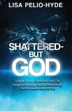 portada Shattered But-God: A Body Utterly Shattered And The Complete Healing And Restoration By The Miraculous Hand Of God (in English)
